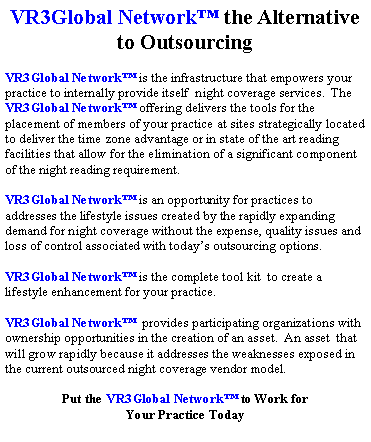 Text Box: VR3Global Network� the Alternative to OutsourcingVR3Global Network� is the infrastructure that empowers your practice to internally provide itself  night coverage services.  The VR3Global Network� offering delivers the tools for the placement of members of your practice at sites strategically located to deliver the time zone advantage or in state of the art reading facilities that allow for the elimination of a significant component of the night reading requirement.VR3Global Network� is an opportunity for practices to addresses the lifestyle issues created by the rapidly expanding demand for night coverage without the expense, quality issues and loss of control associated with today�s outsourcing options.  VR3Global Network� is the complete tool kit  to create a lifestyle enhancement for your practice.VR3Global Network�  provides participating organizations with ownership opportunities in the creation of an asset.  An asset  that will grow rapidly because it addresses the weaknesses exposed in the current outsourced night coverage vendor model.Put the VR3Global Network� to Work for Your Practice Today